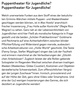 Welch unerwartete Funken aus dem Stoff eines der betulichs- ten Grimms-Märchen mittels Puppen- und Maskentheater geschlagen werden können, ist in Max Howitz‘ anarchisch- frecher Inszenierung „Frau Holle außer Kontrolle“ (Regie Rico Wagner) zu sehen. Ganz nah an der Lebenswirklichkeit von Jugendlichen wird hier Fleiß als moralische Kategorie in Frage gestellt und die beiden „Schüler-Praktikantinnen“ Goldmarie und Pechmarie auf eine Achterbahnfahrt zwischen blinder Pflichterfüllung und Widerstand gegen marode, ausbeuteri- sche Arbeitsstrukturen von „Holle-World“ geschickt. Die Texte (Fanny Sorgo, Stefan Wipplinger) singen das Lob der Faulheit und erinnern manchmal an die Verlautbarungen der „Glückli- chen Arbeitslosen“. Zugleich leistet der alle Rollen gebende Solospieler im fliegenden Wechsel zwischen diversen trashigen Masken (Maskenbau: Gildas Coustier), Kostümen und Objekten darstellerische Schwerstarbeit. Zum offensichtlichen Vergnü- gen der jungen Zuschauer*innen. Ironisch, provozierend und auf der Höhe der Zeit, ganz ohne Video oder Smartphone. Und eine der (zu) wenigen Inszenierungen des Genres, die sich dezidiert an Jugendliche wenden!